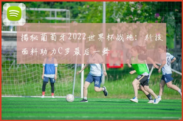 揭秘葡萄牙2022世界杯战袍:科技面料助力C罗最后一舞
