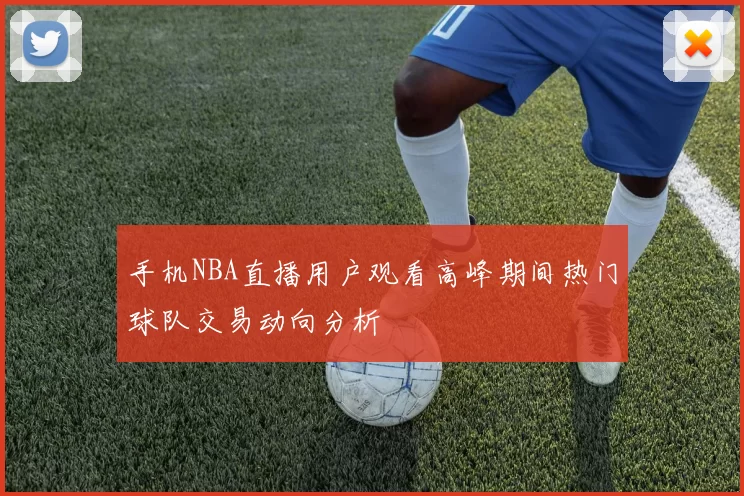 手机NBA直播用户观看高峰期间热门球队交易动向分析