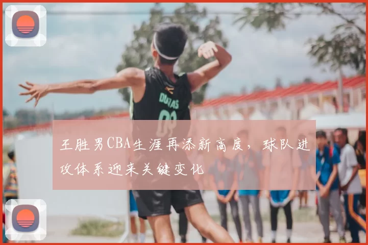 王胜男CBA生涯再添新高度，球队进攻体系迎来关键变化