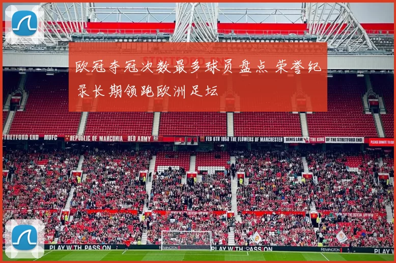 欧冠夺冠次数最多球员盘点 荣誉纪录长期领跑欧洲足坛