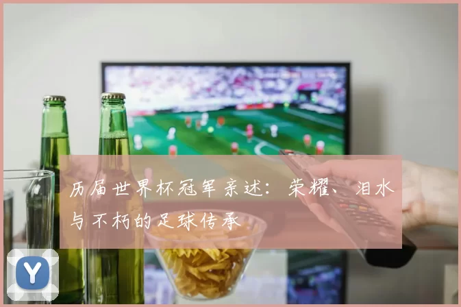 历届世界杯冠军亲述:荣耀、泪水与不朽的足球传承