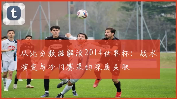 从比分数据解读2014世界杯:战术演变与冷门赛果的深度关联