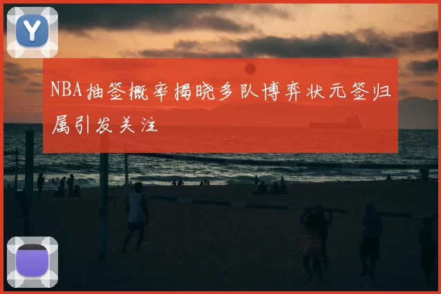 NBA抽签概率揭晓多队博弈状元签归属引发关注