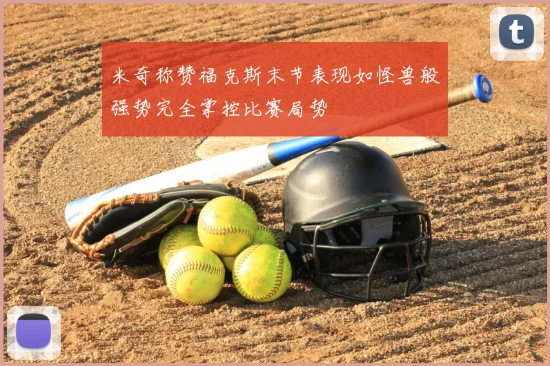 米奇称赞福克斯末节表现如怪兽般强势完全掌控比赛局势