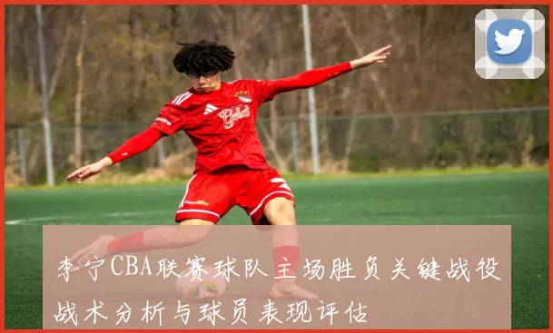 李宁CBA联赛球队主场胜负关键战役战术分析与球员表现评估