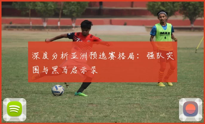 深度分析亚洲预选赛格局:强队突围与黑马启示录