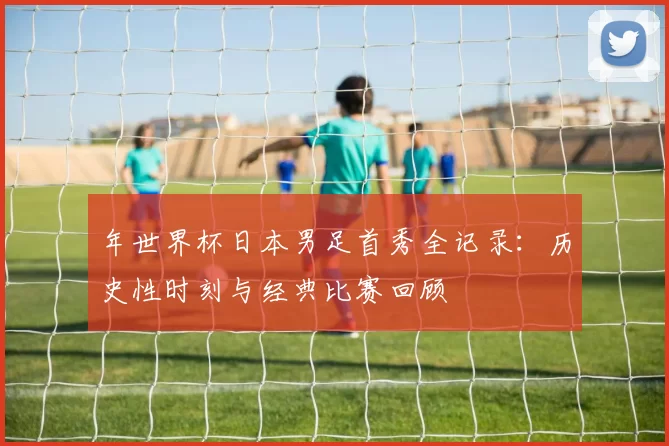 年世界杯日本男足首秀全记录：历史性时刻与经典比赛回顾