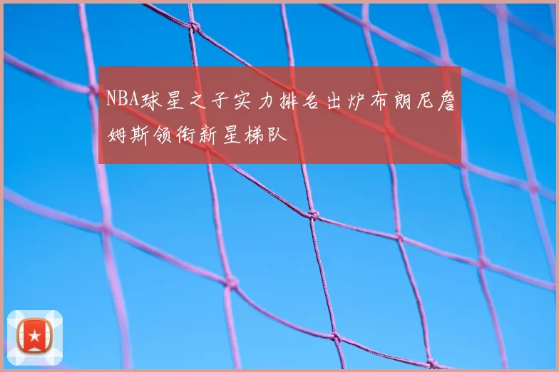 NBA球星之子实力排名出炉布朗尼詹姆斯领衔新星梯队