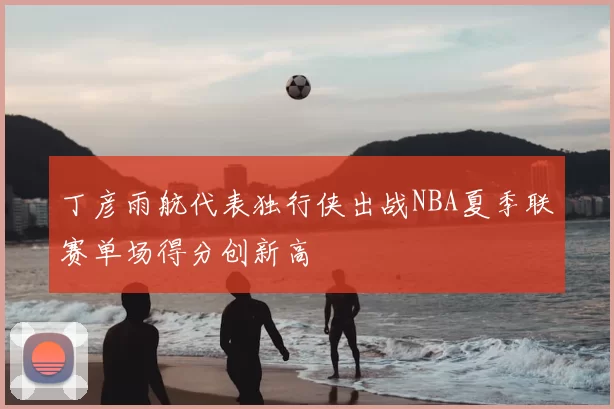 丁彦雨航代表独行侠出战NBA夏季联赛单场得分创新高