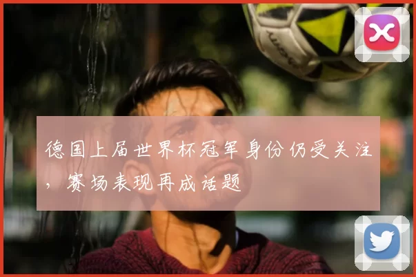 德国上届世界杯冠军身份仍受关注,赛场表现再成话题