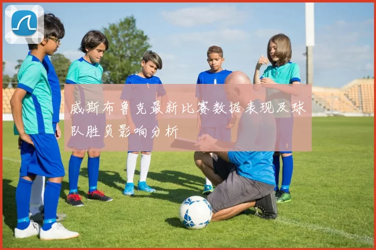 威斯布鲁克最新比赛数据表现及球队胜负影响分析