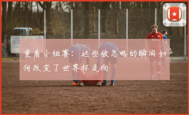 重看小组赛：这些被忽略的瞬间如何改变了世界杯走向