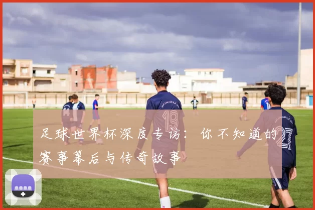 足球世界杯深度专访:你不知道的赛事幕后与传奇故事