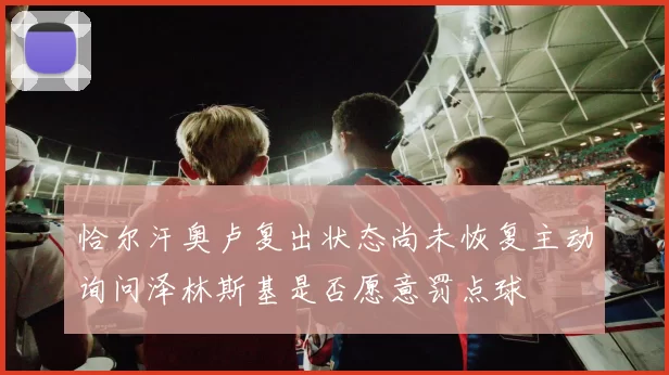恰尔汗奥卢复出状态尚未恢复主动询问泽林斯基是否愿意罚点球