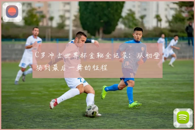 C罗冲击世界杯金靴全记录:从初登场到最后一舞的征程