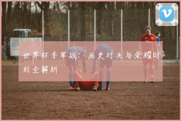 世界杯季军战:历史对决与荣耀时刻全解析