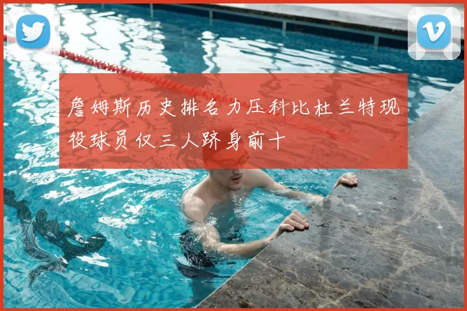 詹姆斯历史排名力压科比杜兰特现役球员仅三人跻身前十