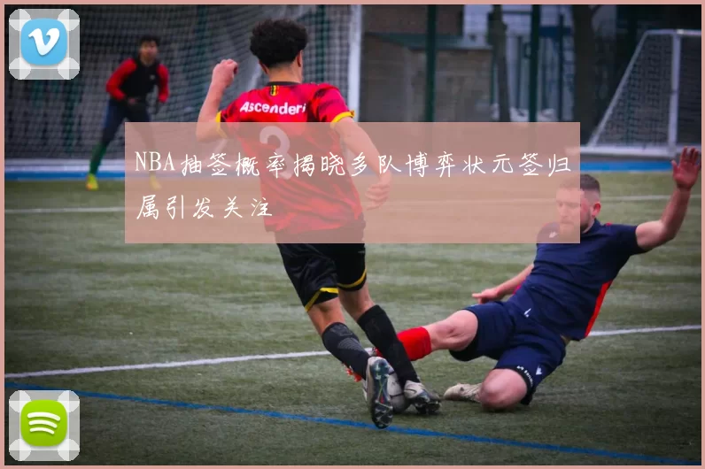 NBA抽签概率揭晓多队博弈状元签归属引发关注