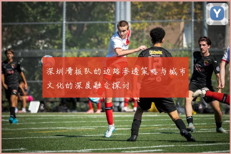 深圳滑板队的边路渗透策略与城市文化的深度融合探讨