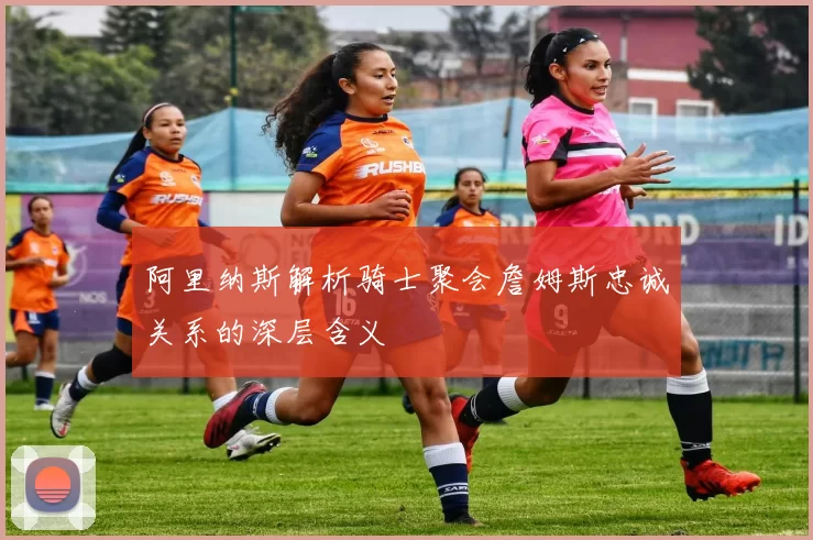 阿里纳斯解析骑士聚会詹姆斯忠诚关系的深层含义
