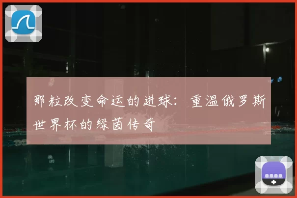 那粒改变命运的进球:重温俄罗斯世界杯的绿茵传奇
