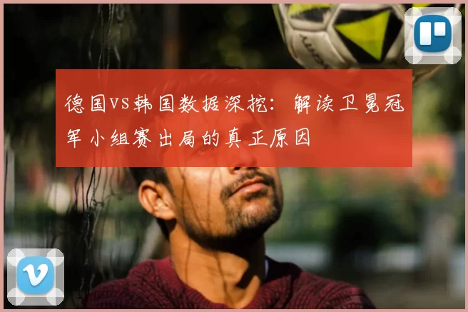 德国vs韩国数据深挖:解读卫冕冠军小组赛出局的真正原因
