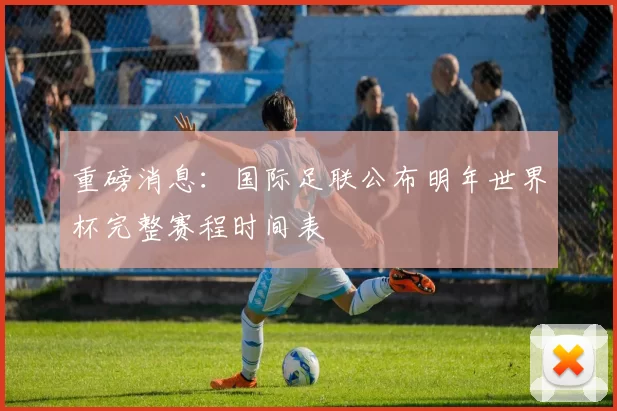 重磅消息：国际足联公布明年世界杯完整赛程时间表