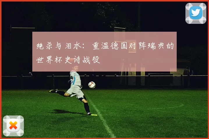 绝杀与泪水:重温德国对阵瑞典的世界杯史诗战役