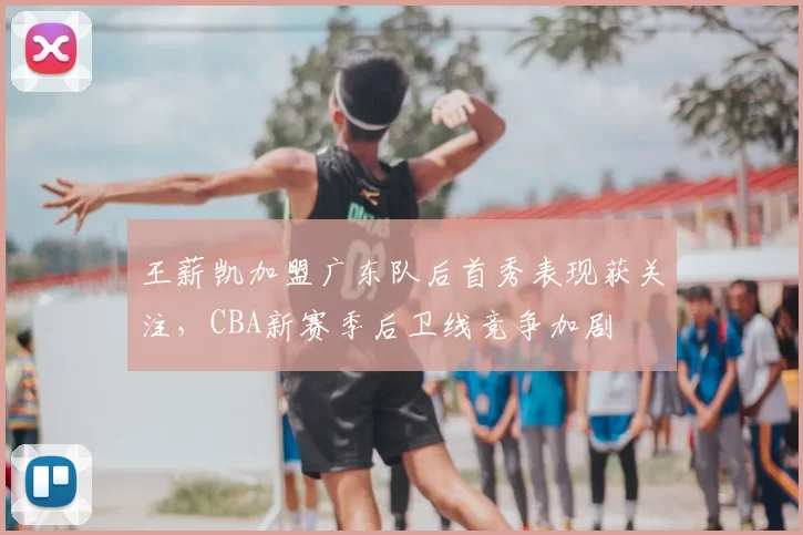 王薪凯加盟广东队后首秀表现获关注，CBA新赛季后卫线竞争加剧