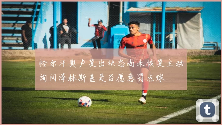 恰尔汗奥卢复出状态尚未恢复主动询问泽林斯基是否愿意罚点球