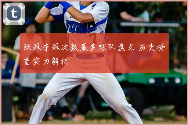 欧冠夺冠次数最多球队盘点 历史榜首实力解析