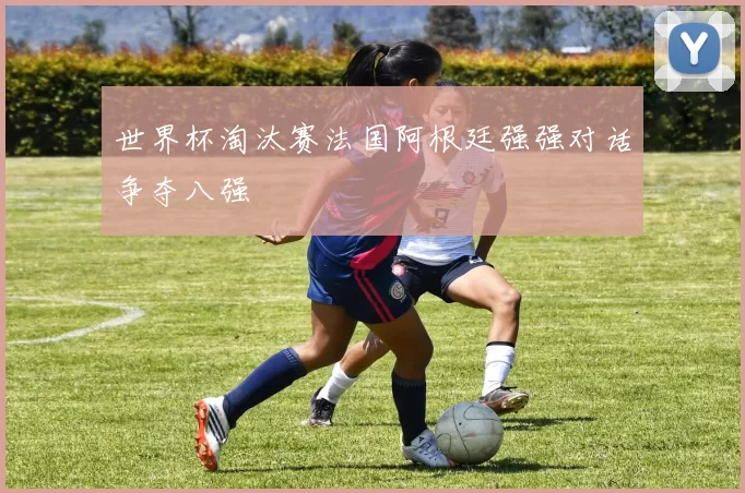 世界杯淘汰赛法国阿根廷强强对话争夺八强