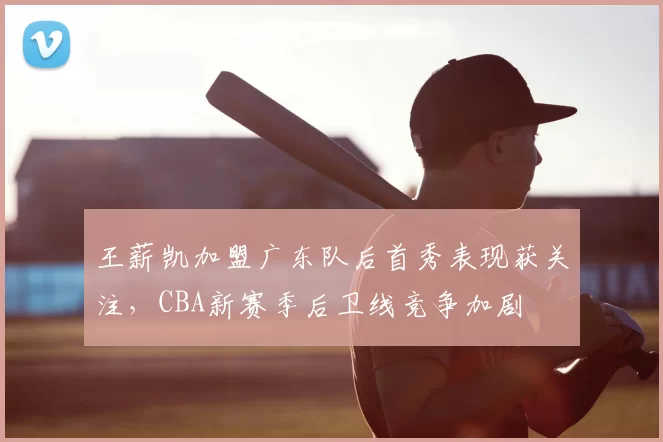 王薪凯加盟广东队后首秀表现获关注，CBA新赛季后卫线竞争加剧