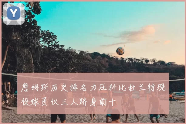 詹姆斯历史排名力压科比杜兰特现役球员仅三人跻身前十