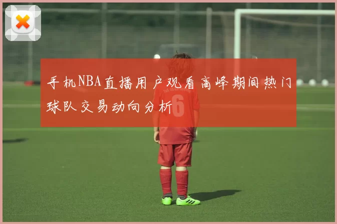 手机NBA直播用户观看高峰期间热门球队交易动向分析