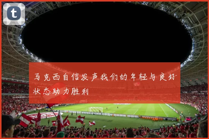马克西自信发声我们的年轻与良好状态助力胜利