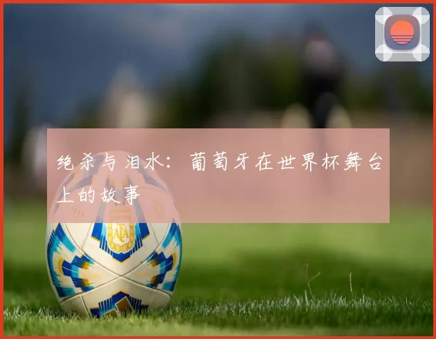 绝杀与泪水:葡萄牙在世界杯舞台上的故事