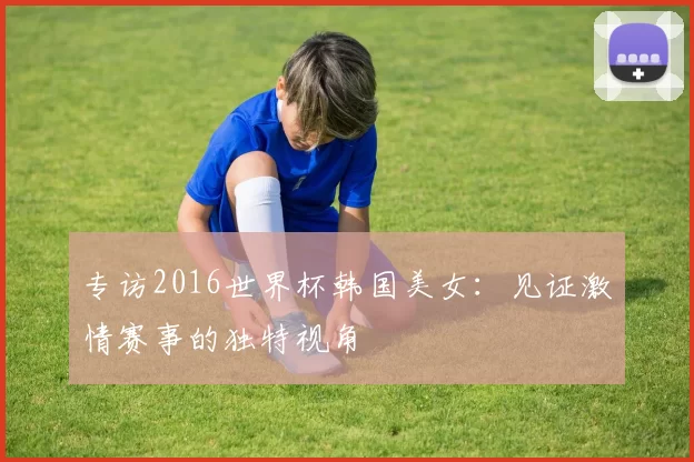 专访2016世界杯韩国美女：见证激情赛事的独特视角