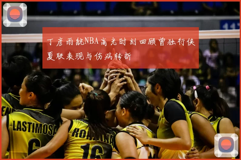 丁彦雨航NBA高光时刻回顾曾独行侠夏联表现与伤病转折