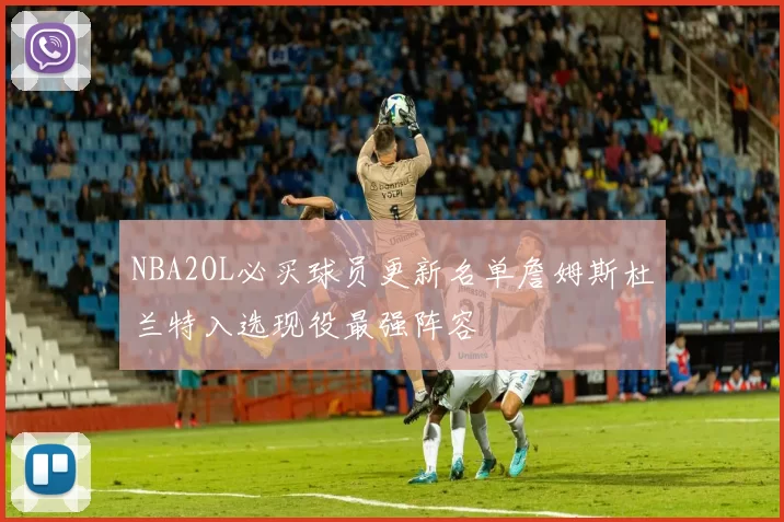 NBA2OL必买球员更新名单詹姆斯杜兰特入选现役最强阵容