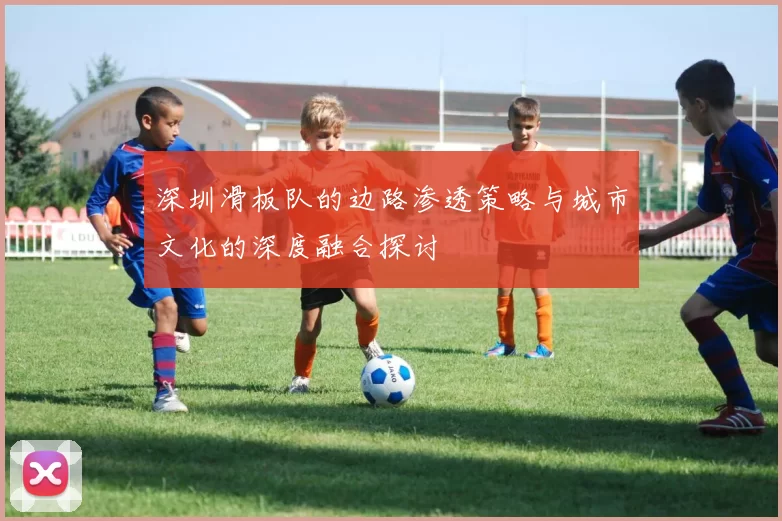 深圳滑板队的边路渗透策略与城市文化的深度融合探讨