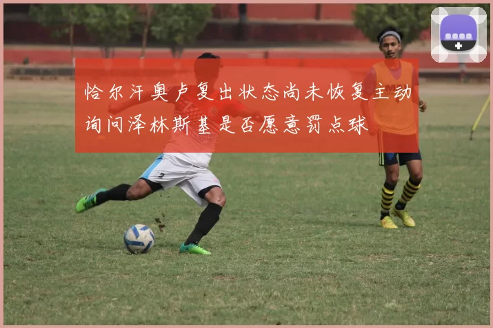恰尔汗奥卢复出状态尚未恢复主动询问泽林斯基是否愿意罚点球