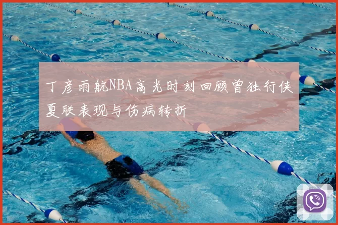 丁彦雨航NBA高光时刻回顾曾独行侠夏联表现与伤病转折
