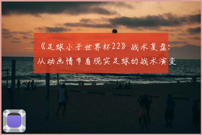 《足球小子世界杯22》战术复盘:从动画情节看现实足球的战术演变
