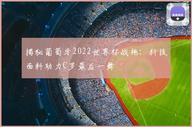 揭秘葡萄牙2022世界杯战袍:科技面料助力C罗最后一舞