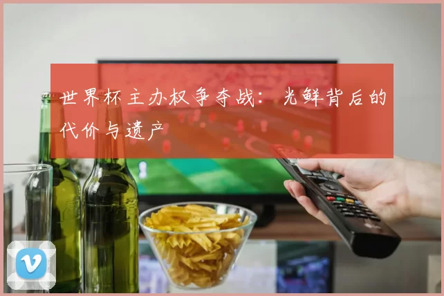 世界杯主办权争夺战:光鲜背后的代价与遗产