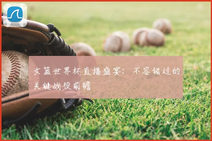 女篮世界杯直播盛宴：不容错过的关键战役前瞻