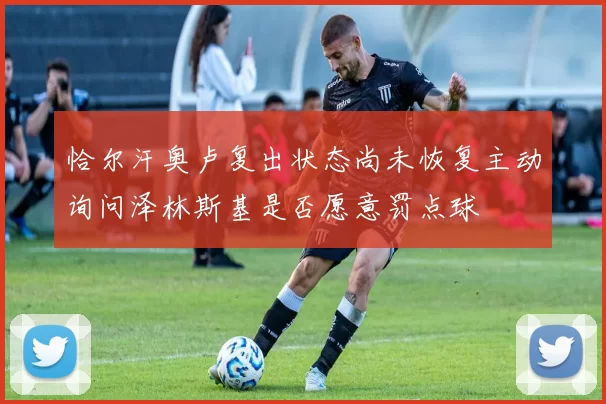 恰尔汗奥卢复出状态尚未恢复主动询问泽林斯基是否愿意罚点球