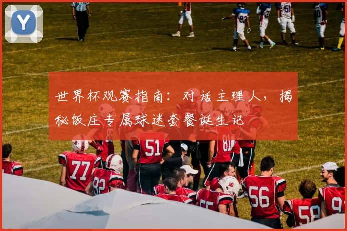世界杯观赛指南:对话主理人,揭秘饭庄专属球迷套餐诞生记
