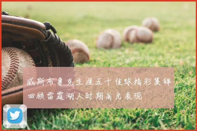 威斯布鲁克生涯五十佳球精彩集锦回顾雷霆湖人时期高光表现